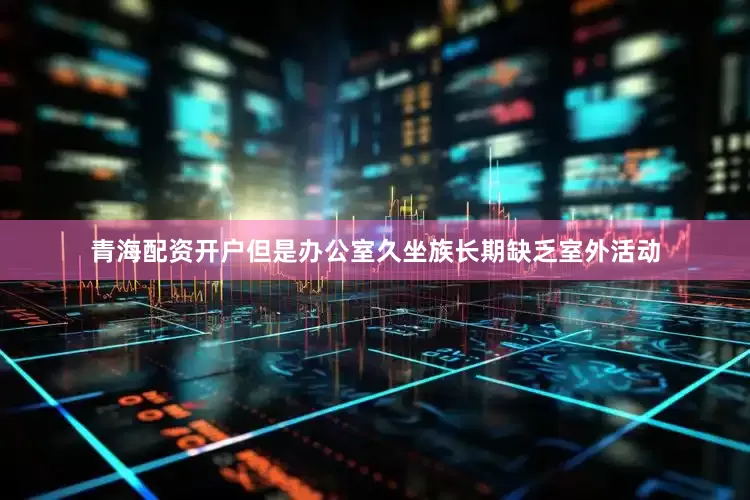 青海配资开户但是办公室久坐族长期缺乏室外活动