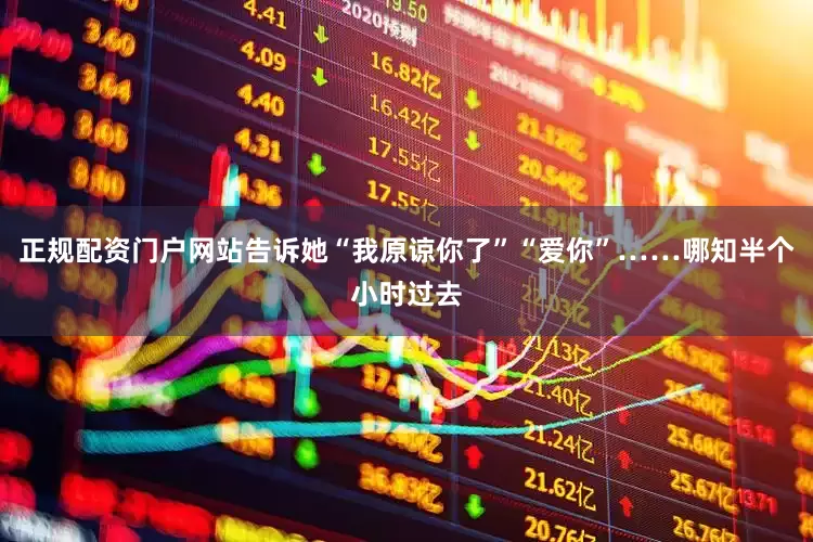 正规配资门户网站告诉她“我原谅你了”“爱你”……哪知半个小时过去