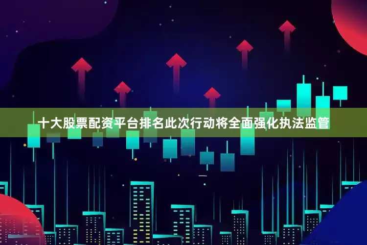 十大股票配资平台排名此次行动将全面强化执法监管