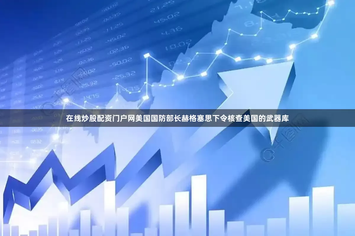 在线炒股配资门户网美国国防部长赫格塞思下令核查美国的武器库