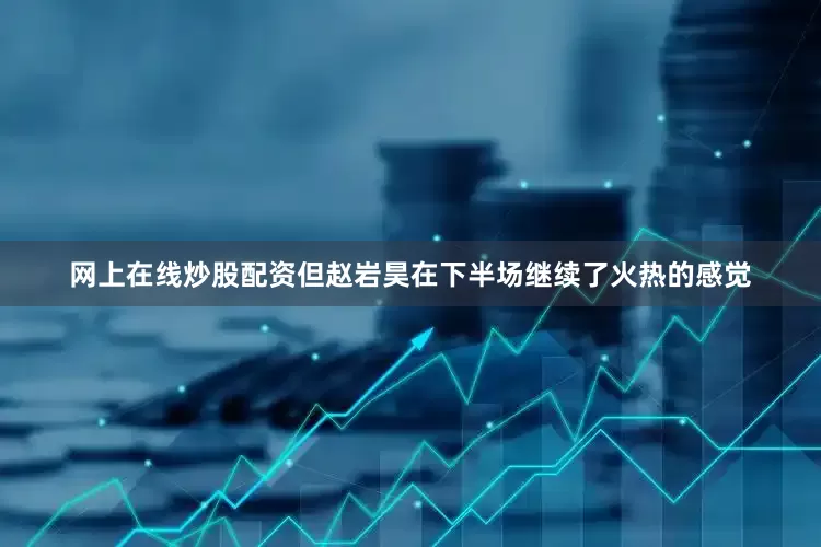 网上在线炒股配资但赵岩昊在下半场继续了火热的感觉