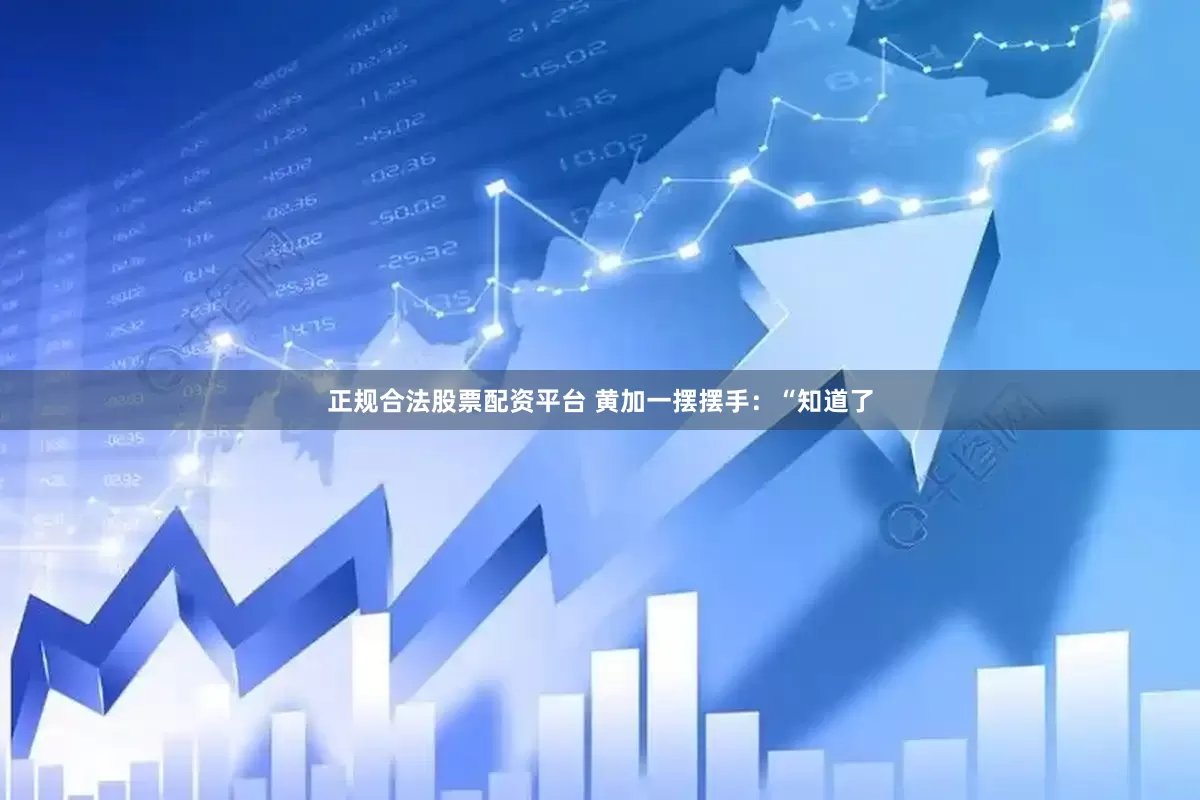 正规合法股票配资平台 黄加一摆摆手：“知道了