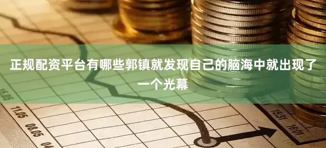 正规配资平台有哪些郭镇就发现自己的脑海中就出现了一个光幕
