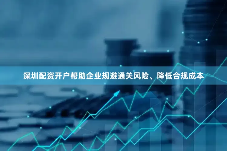深圳配资开户帮助企业规避通关风险、降低合规成本