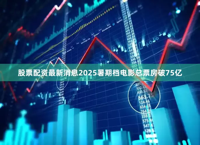 股票配资最新消息2025暑期档电影总票房破75亿